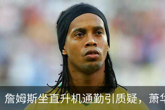 詹姆斯坐直升机通勤引质疑，萧华回应：球队没掺和就没问题